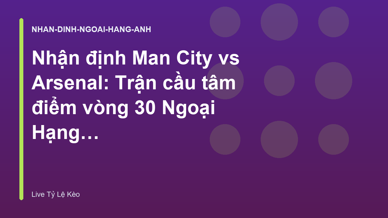 Nhận định Man City vs Arsenal: Trận cầu tâm điểm vòng 30 Ngoại Hạng Anh